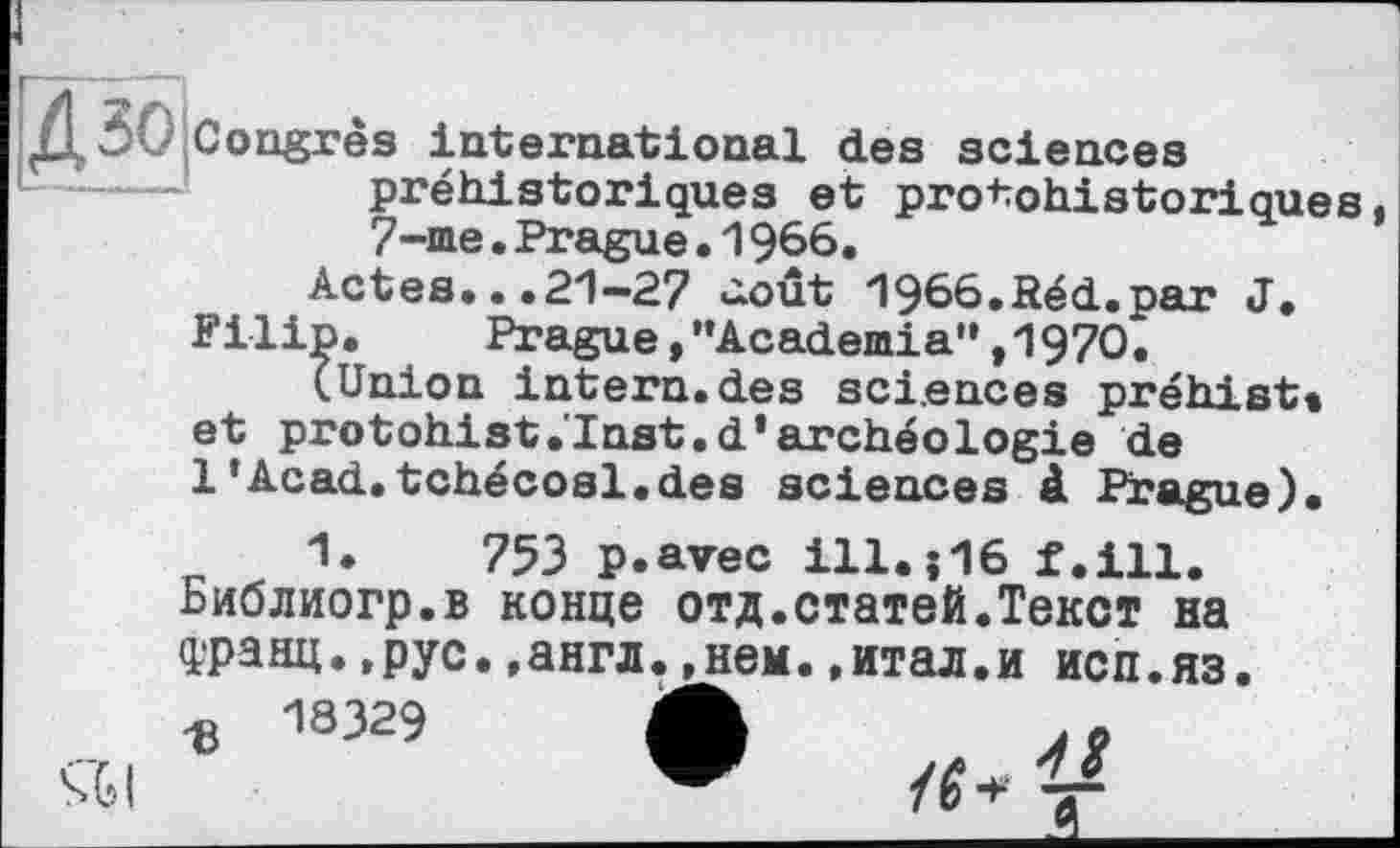 ﻿ДЗО Congrès international des sciences préhistoriques et protohistoriques, 7-me.Prague•1966.
Actes...21-27 û.oût 1966.Réd.par J.
Filip. Prague,"Academia”,1970.
(Union intern.des sciences préhist» et protohist.'Inst.d’archéologie de 1’Acad.tchécosl.des sciences à Prague).
1*	753 p.avec ill.J16 f.ill.
Библиогр.в конце отд.статей.Текст на данц. ,рус. .англ.^нем. .итал.и исп.яз.
18329
4S